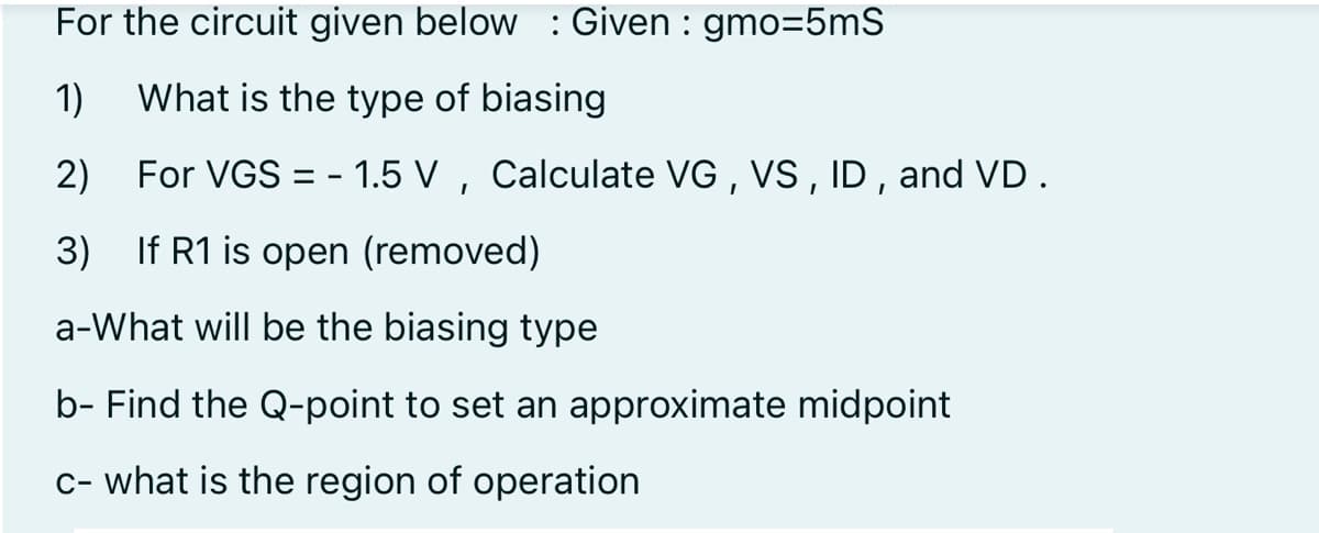 For the circuit given below :Given : gmo=5mS
1)
What is the type of biasing
2) For VGS = - 1.5 V , Calculate VG , VS, ID , and VD .
3) If R1 is open (removed)
a-What will be the biasing type
b- Find the Q-point to set an approximate midpoint
c- what is the region of operation
