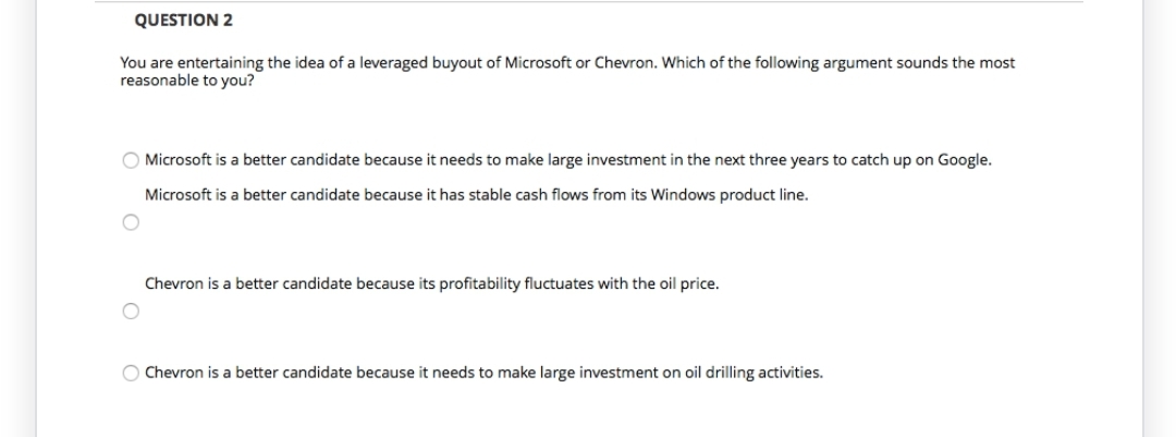 QUESTION 2
You are entertaining the idea of a leveraged buyout of Microsoft or Chevron. Which of the following argument sounds the most
reasonable to you?
O Microsoft is a better candidate because it needs to make large investment in the next three years to catch up on Google.
Microsoft is a better candidate because it has stable cash flows from its Windows product line.
Chevron is a better candidate because its profitability fluctuates with the oil price.
O Chevron is a better candidate because it needs to make large investment on oil drilling activities.
