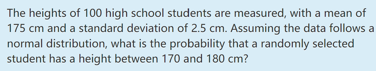 The heights of 100 high school students are measured, with a mean of
175 cm and a standard deviation of 2.5 cm. Assuming the data follows a
normal distribution, what is the probability that a randomly selected
student has a height between 170 and 180 cm?
