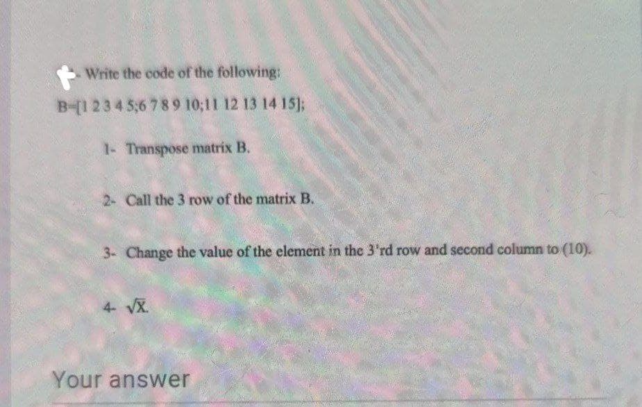 Write the code of the following:
B-[12345;6 789 10;11 12 13 14 15%;
1- Transpose matrix B.
2- Call the 3 row of the matrix B.
3- Change the value of the element in the 3'rd row and second column to (10).
4- VX.
Your answer
