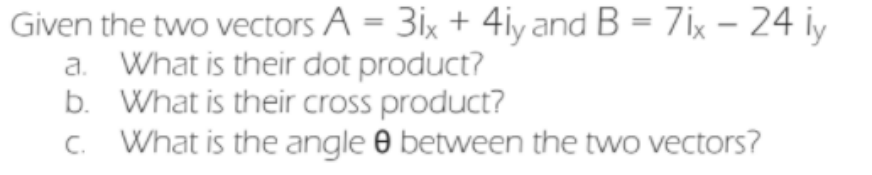 Given the two vectors A = 3ix + 4iy and B = 7ix – 24 iy
a. What is their dot product?
b. What is their cross product?
C. What is the angle 0 between the two vectors?
%3D
