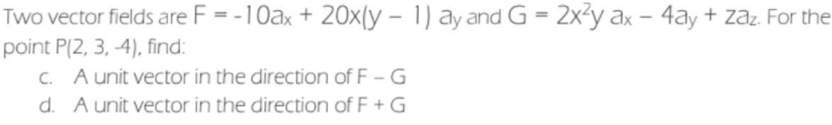 Two vector fields are F = -10ax + 20x(y – 1) ay and G = 2x²y ax – 4ay + zaz. For the
point P(2, 3, -4), find:
C. A unit vector in the direction of F - G
d. A unit vector in the direction of F + G
