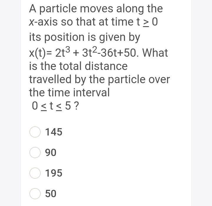 A particle moves along the
X-axis so that at time t > 0
its position is given by
x(t)= 2t3 + 3t2-36t+50. What
is the total distance
travelled by the particle over
the time interval
0sts 5?
145
O 90
195
50
