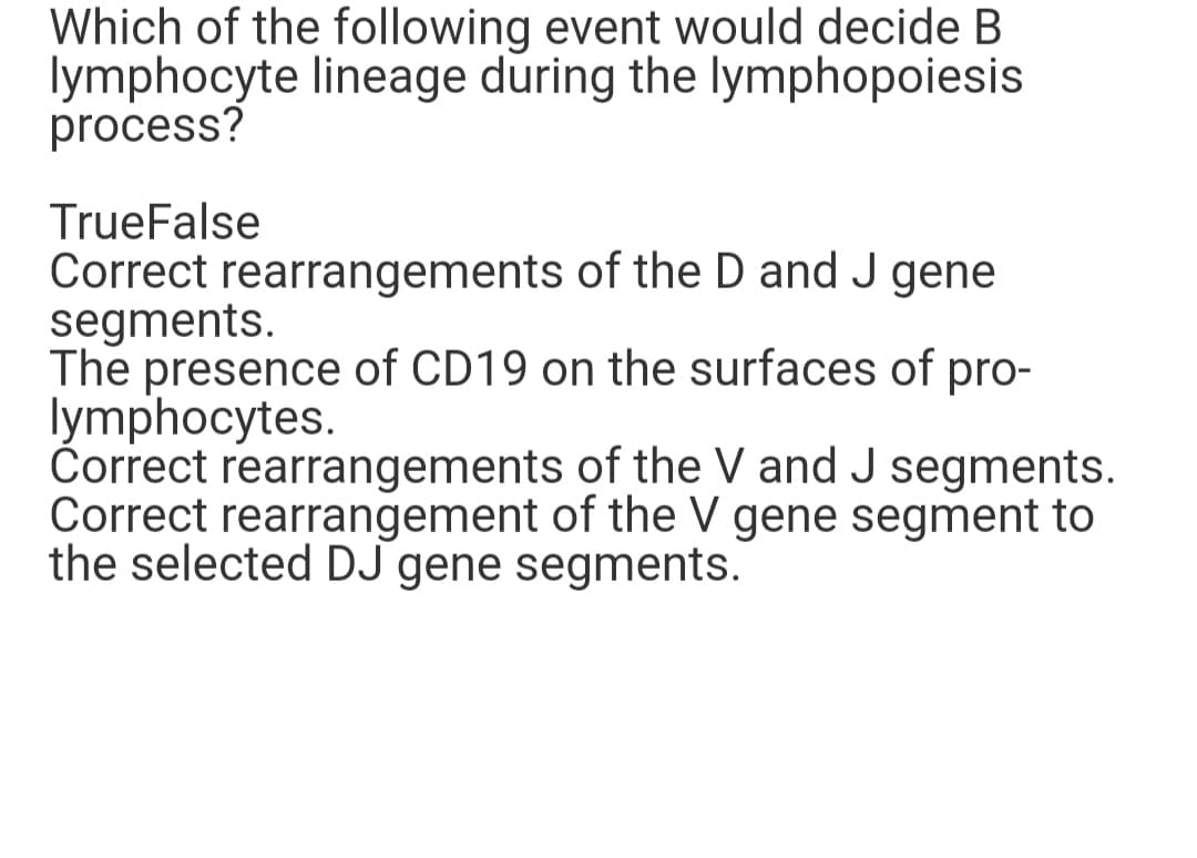 Which of the following event would decide B
lymphocyte lineage during the lymphopoiesis
process?
TrueFalse
Correct rearrangements of the D and J gene
segments.
The presence of CD19 on the surfaces of pro-
lymphocytes.
Correct rearrangements of the V and J segments.
Correct rearrangement of the V gene segment to
the selected DJ gene segments.
