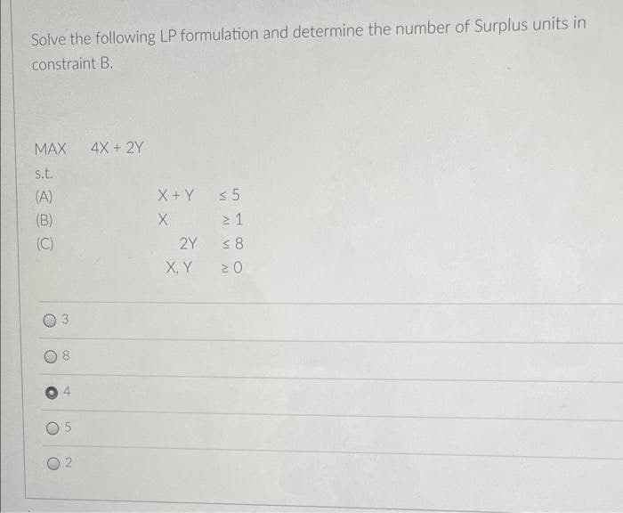 Solve the following LP formulation and determine the number of Surplus units in
constraint B.
MAX
4X + 2Y
s.t.
(A)
X + Y s5
(B)
2 1
(C)
2Y
X, Y
VI
3.
4.
2.
