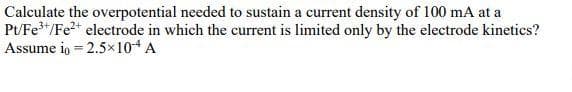 Calculate the overpotential needed to sustain a current density of 100 mA at a
P/Fe"/Fe* electrode in which the current is limited only by the electrode kinetics?
Assume io = 2.5×104 A
