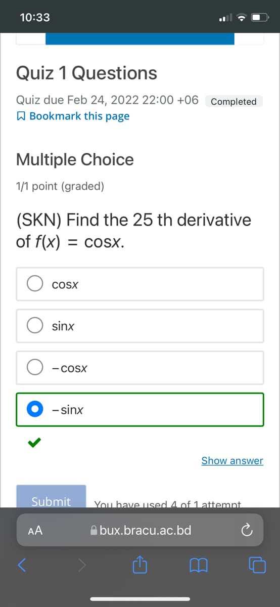 10:33
Quiz 1 Questions
Quiz due Feb 24, 2022 22:00 +06 Completed
A Bookmark this page
Multiple Choice
1/1 point (graded)
(SKN) Find the 25 th derivative
of f(x) = coSx.
COSX
sinx
- COSX
- sinx
Show answer
Submit
You have used 4 of 1 attempt.
AA
A bux.bracu.ac.bd

