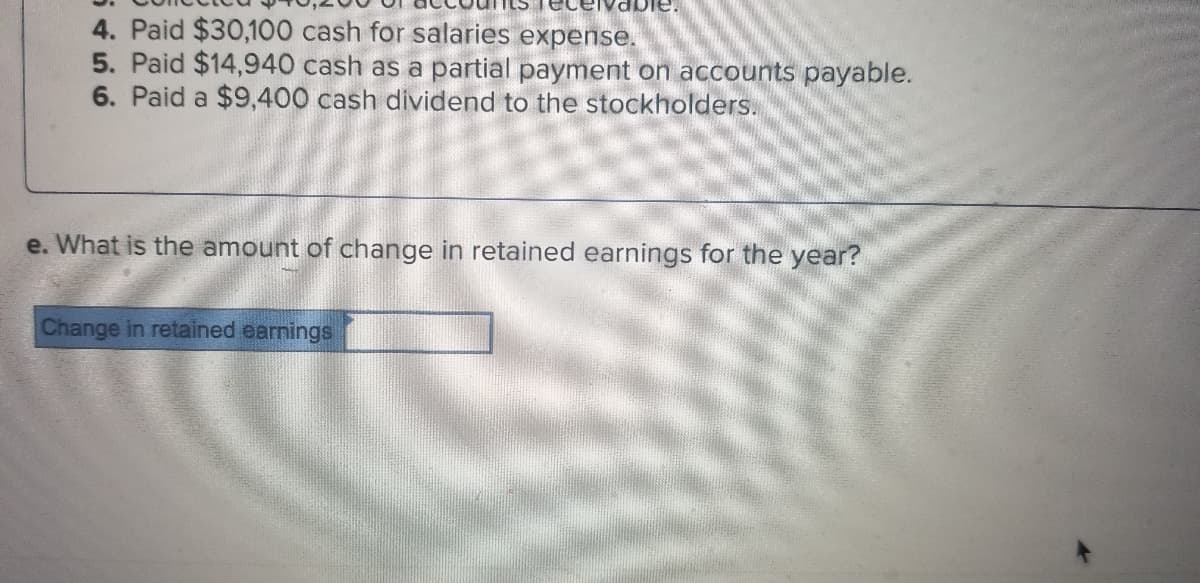 eivable.
4. Paid $30,100 cash for salaries expense.
5. Paid $14,940 cash as a partial payment on accounts payable.
6. Paid a $9,400 cash dividend to the stockholders.
e. What is the amount of change in retained earnings for the year?
Change in retained earnings
