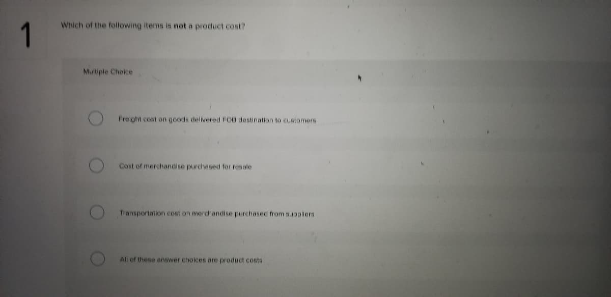 Which of the following items is not a product cost?
Multiple Choice
Freight cost on goods delivered FOB destination to customers
Cost of merchandise purchased for resale
Transportation cost on merchandise purchased from suppliers
All of these answer choices are product costs
