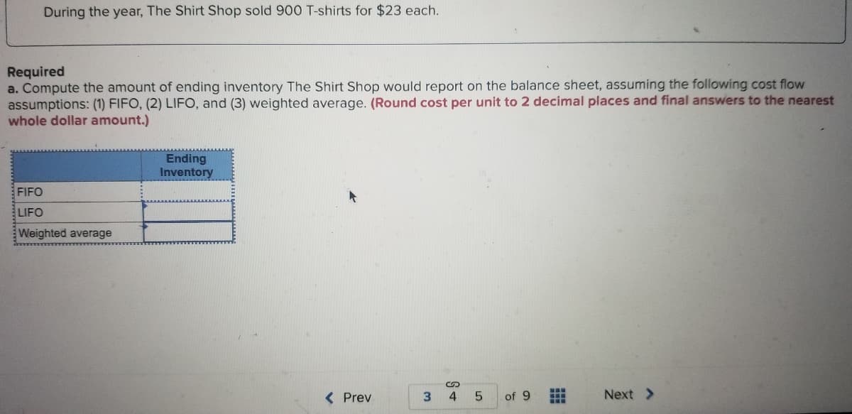 During the year, The Shirt Shop sold 900 T-shirts for $23 each.
Required
a. Compute the amount of ending inventory The Shirt Shop would report on the balance sheet, assuming the following cost flow
assumptions: (1) FIFO, (2) LIFO, and (3) weighted average. (Round cost per unit to 2 decimal places and final answers to the nearest
whole dollar amount.)
Ending
Inventory
FIFO
LIFO
Weighted average
( Prev
3
of 9
Next >
