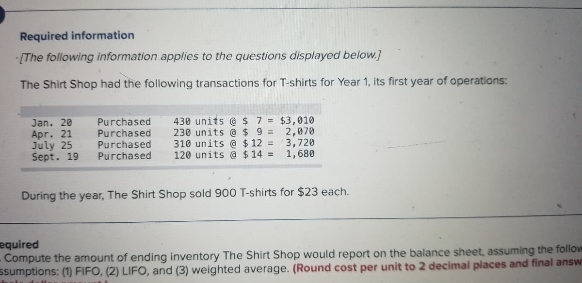 Required information
[The following information applies to the questions displayed below.]
The Shirt Shop had the following transactions for T-shirts for Year 1, its first year of operations:
Purchased
Purchased
Purchased
Purchased
430 units @ $ 7 = $3,010
230 units @ $ 9 =
310 units @ $ 12 =
120 units @ $14 =
Jan. 20
Apr. 21
July 25
Sept. 19
2,070
(3,720
1,680
During the year, The Shirt Shop sold 900 T-shirts for $23 each.
equired
Compute the amount of ending inventory The Shirt Shop would report on the balance sheet, assuming the follow
ssumptions: (1) FIFO, (2) LIFO, and (3) weighted average. (Round cost per unit to 2 decimal places and final answ
