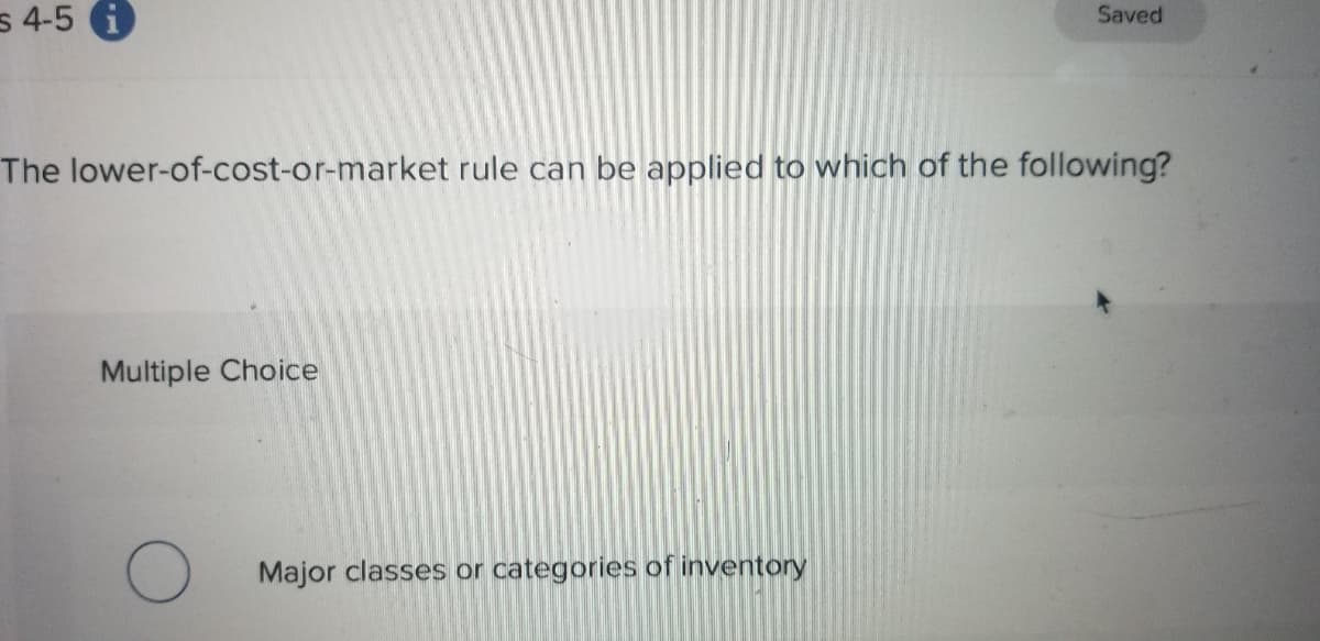 s 4-5 i
Saved
The lower-of-cost-or-market rule can be applied to which of the following?
Multiple Choice
Major classes or categories of inventory
