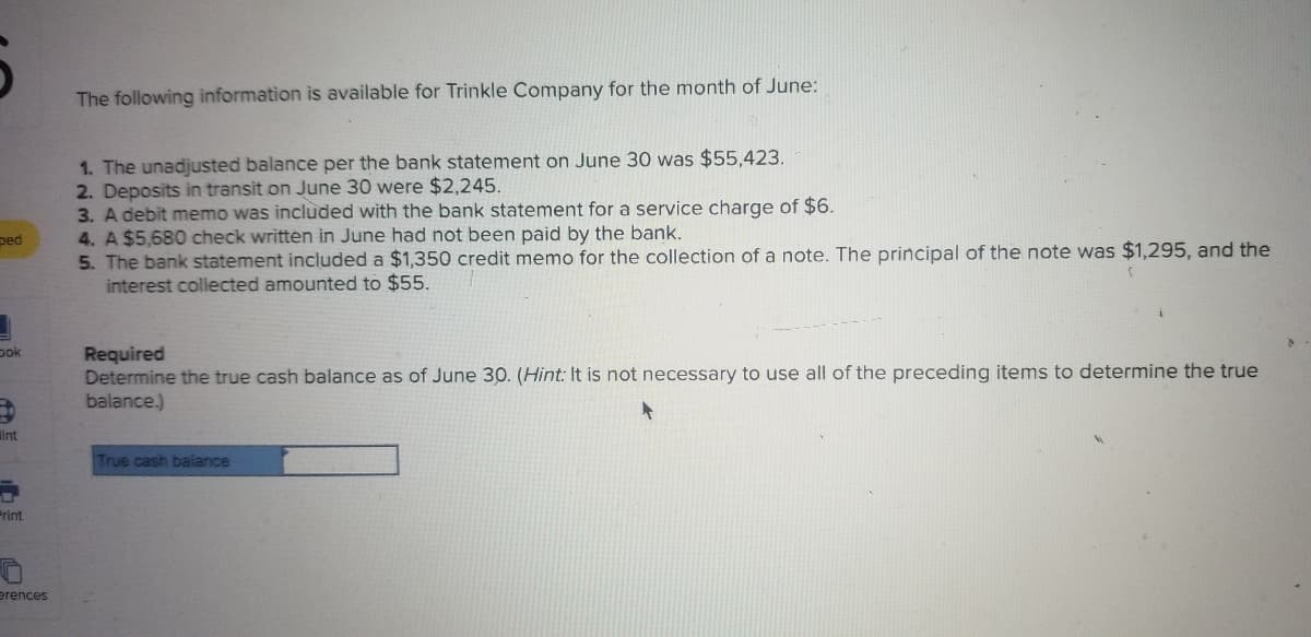 The following information is available for Trinkle Company for the month of June:
1. The unadjusted balance per the bank statement on June 30 was $55,423.
2. Deposits in transit on June 30 were $2,245.
3. A debit memo was included with the bank statement for a service charge of $6.
4. A $5,680 check written in June had not been paid by the bank.
5. The bank statement included a $1,350 credit memo for the collection of a note. The principal of the note was $1,295, and the
interest collected amounted to $55.
ped
pok
Required
Determine the true cash balance as of June 30. (Hint: It is not necessary to use all of the preceding items to determine the true
balance.)
lint
True cash balance
Print
erences
