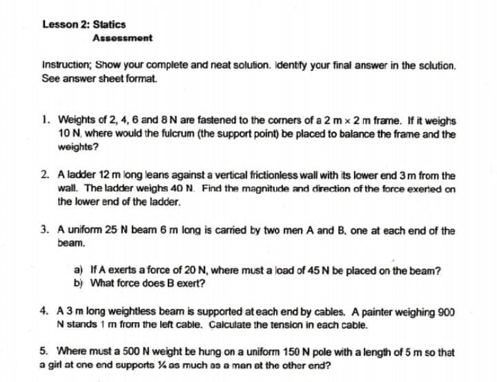 Lesson 2: Statics
Assessment
Instruction; Show your complete and neat solution. Identfy your final answer in the sclution.
See answer sheet format.
1. Weights of 2, 4, 6 and 8 N are fastened to the corners of a 2 m x 2 m frame. If it weighs
10 N, where would the fulcrum (the support point) be placed to balance the frame and the
weights?
2. A ladder 12 m long leans against a vertical frictionless wall with its lower end 3 m from the
wall. The ladder weighs 40 N. Find the magnitude and direction of the force exerted on
the lower end of the ladder.
3. A uniform 25 N beam 6 m long is carried by two men A and B, one at each end of the
beam.
a) IfA exerts a force of 20 N, where must a load of 45 N be placed on the beam?
b) What force does B exert?
4. A3 m long weightless beam is supported at each end by cables. A painter weighing 900
N stands 1 m from the left cable. Calculate the tension in each cable.
5. Where must a 500 N weight be hung on a uniform 150 N pole with a length of 5 m so that
a girl at one end supports % as much as a man at the other end?
