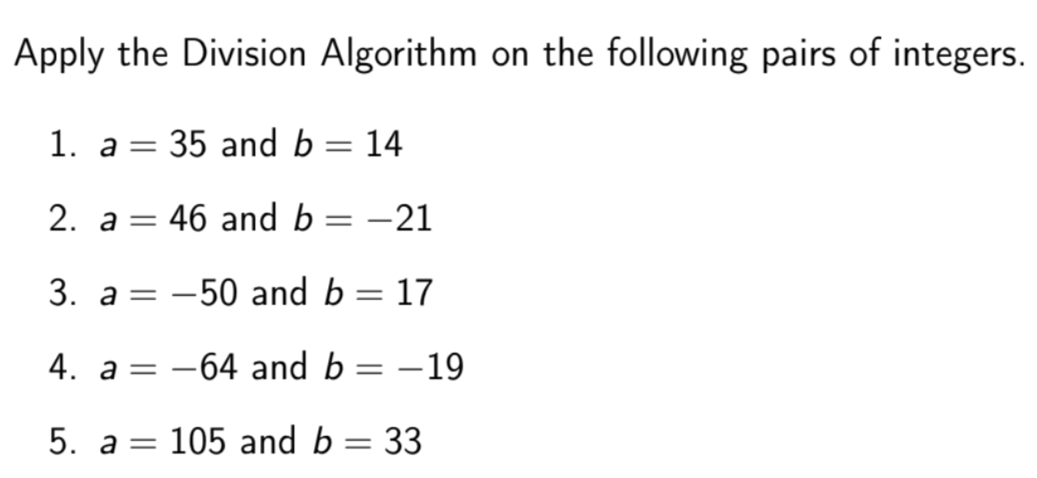 Apply the Division Algorithm on the following pairs of integers.
1. а —
35 and b = 14
2. а %—
= 46 and b
-21
3. a = -50 and b = 17
4. a = -64 and b = -19
5. a=
105 and b = 33
