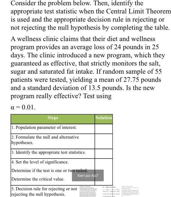 Consider the problem below. Then, identify the
appropriate test statistic when the Central Limit Theorem.
is used and the appropriate decision rule in rejecting or
not rejecting the null hypothesis by completing the table.
A wellness clinic claims that their diet and wellness
program provides an average loss of 24 pounds in 25
days. The clinic introduced a new program, which they
guaranteed as effective, that strictly monitors the salt,
sugar and saturated fat intake. If random sample of 55
patients were tested, yielding a mean of 27.75 pounds
and a standard deviation of 13.5 pounds. Is the new
program really effective? Test using
a = 0.01.
Steps
Solution
1. Population parameter of interest.
2. Formulate the null and alternative
hypotheses.
3. Identify the appropriate test statistics.
4. Set the level of significance.
Determine if the test is one or two tailed.
Keri po ito?
Determine the critical value.
5. Decision rule for rejecting or not
rejecting the null hypothesis.
2-t C e
