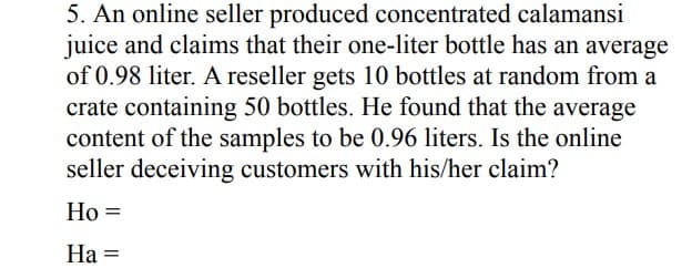 5. An online seller produced concentrated calamansi
juice and claims that their one-liter bottle has an average
of 0.98 liter. A reseller gets 10 bottles at random from a
crate containing 50 bottles. He found that the average
content of the samples to be 0.96 liters. Is the online
seller deceiving customers with his/her claim?
Ho =
На -
