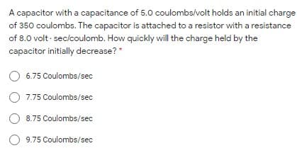 A capacitor with a capacitance of 5.0 coulombs/volt holds an initial charge
of 350 coulombs. The capacitor is attached to a resistor with a resistance
of 8.0 volt · sec/coulomb. How quickly will the charge held by the
capacitor initially decrease?*
6.75 Coulombs/sec
7.75 Coulombs/sec
8.75 Coulombs/sec
O 9.75 Coulombs/sec

