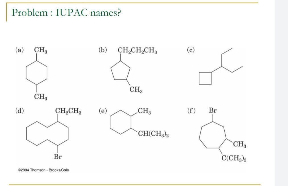 Problem : IUPAC names?
(a)
CH3
(b)
CH,CH,CH3
(c)
CH3
CH3
(d)
CH,CH3
(e)
CH3
(f)
Br
CH(CH3)2
CH3
Br
C(CH3)3
©2004 Thomson - Brooks/Cole
