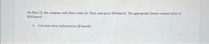 On May 25, the company sells their crude oil. Their cash price $94/barrell. The appropriate futures contract price is
$95/barrell.
6. Calculate their realized price (S/barrel).
