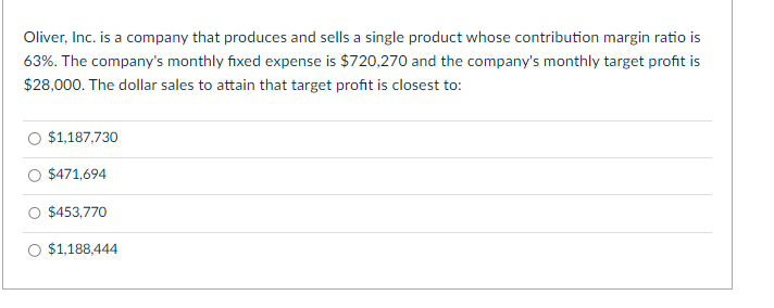 Oliver, Inc. is a company that produces and sells a single product whose contribution margin ratio is
63%. The company's monthly fixed expense is $720,270 and the company's monthly target profit is
$28,000. The dollar sales to attain that target profit is closest to:
$1,187,730
$471,694
$453,770
$1,188,444