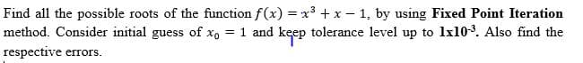 Find all the possible roots of the function f(x) = x + x – 1, by using Fixed Point Iteration
method. Consider initial guess of xo = 1 and keep tolerance level up to 1x103. Also find the
respective errors.
