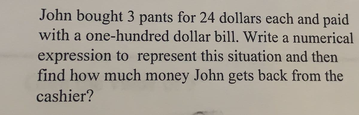 John bought 3 pants for 24 dollars each and paid
with a one-hundred dollar bill. Write a numerical
expression to represent this situation and then
find how much money John gets back from the
cashier?
