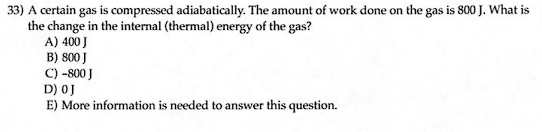 33) A certain gas is compressed adiabatically. The amount of work done on the gas is 800 J. What is
the change in the internal (thermal) energy of the gas?
A) 400 J
B) 800 J
C) -800 J
D) 0J
E) More information is needed to answer this question.