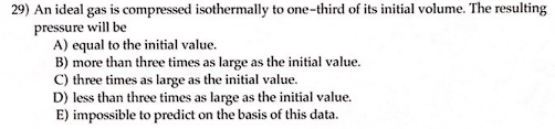 29) An ideal gas is compressed isothermally to one-third of its initial volume. The resulting
pressure will be
A) equal to the initial value.
B) more than three times as large as the initial value.
C) three times as large as the initial value.
D) less than three times as large as the initial value.
E) impossible to predict on the basis of this data.