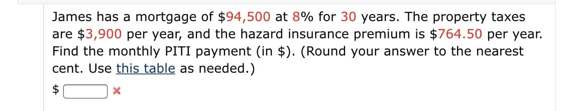 James has a mortgage of $94,500 at 8% for 30 years. The property taxes
are $3,900 per year, and the hazard insurance premium is $764.50 per year.
Find the monthly PITI payment (in $). (Round your answer to the nearest
cent. Use this table as needed.)
$
