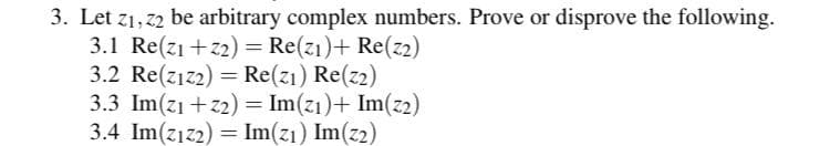 3. Let z1, 22 be arbitrary complex numbers. Prove or disprove the following.
3.1 Re(z1 +z2) = Re(z1)+ Re(z2)
3.2 Re(z1z2) = Re(z1) Re(z2)
3.3 Im(z1 +z2) = Im(z1)+ Im(z2)
3.4 Im(z1z2) = Im(z1) Im(z2)
