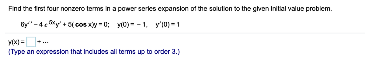 Find the first four nonzero terms in a power series expansion of the solution to the given initial value problem.
бу" - 4 е эХу' + 5(сos x)y%3D 0%;B у(0) %3D — 1, у'(0)31
y(x) =
+ ...
(Type an expression that includes all terms up to order 3.)
