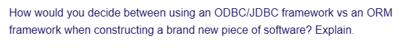 How would you decide between using an ODBC/JDBC framework vs an ORM
framework when constructing a brand new piece of software? Explain.