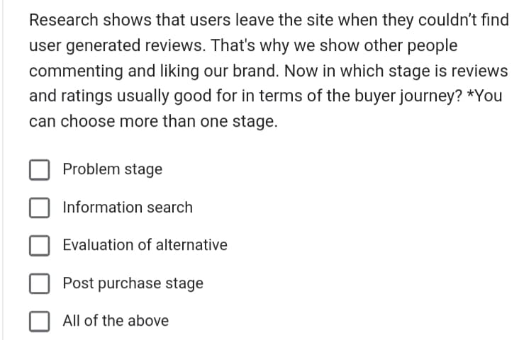 Research shows that users leave the site when they couldn't find
user generated reviews. That's why we show other people
commenting and liking our brand. Now in which stage is reviews
and ratings usually good for in terms of the buyer journey? *You
can choose more than one stage.
Problem stage
Information search
Evaluation of alternative
Post purchase stage
All of the above