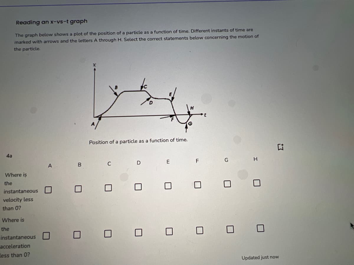 4a
Reading an x-vs-t graph
The graph below shows a plot of the position of a particle as a function of time. Different instants of time are
marked with arrows and the letters A through H. Select the correct statements below concerning the motion of
the particle.
Where is
the
instantaneous
velocity less
than 0?
Where is
the
instantaneous
acceleration
Less than 0?
A
U
B
7
Position of a particle as a function of time.
C
U
D
U
E
0
F
0
G
H
U
0 0
■
G
Updated just now