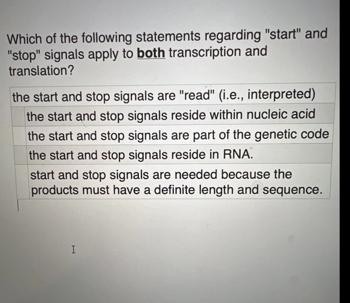 Which of the following statements regarding "start" and
"stop" signals apply to both transcription and
translation?
the start and stop signals are "read" (i.e., interpreted)
the start and stop signals reside within nucleic acid
the start and stop signals are part of the genetic code
the start and stop signals reside in RNA.
start and stop signals are needed because the
products must have a definite length and sequence.
H