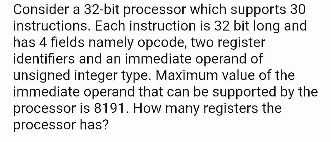 Consider a 32-bit processor which supports 30
instructions. Each instruction is 32 bit long and
has 4 fields namely opcode, two register
identifiers and an immediate operand of
unsigned integer type. Maximum value of the
immediate operand that can be supported by the
processor is 8191. How many registers the
processor has?
