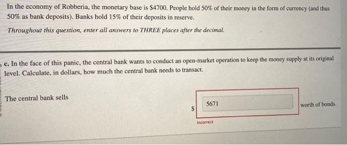 In the economy of Robberia, the monetary base is $4700. People hold 50% of their money in the form of currency (and thus
50% as bank deposits). Banks hold 15% of their deposits in reserve.
Throughout this question, enter all answers to THREE places after the decimal.
c. In the face of this panic, the central bank wants to conduct an open-market operation to keep the money supply at its original
level. Calculate, in dollars, how much the central bank needs to transact.
The central bank sells
5671
Incorrect
worth of bonds.