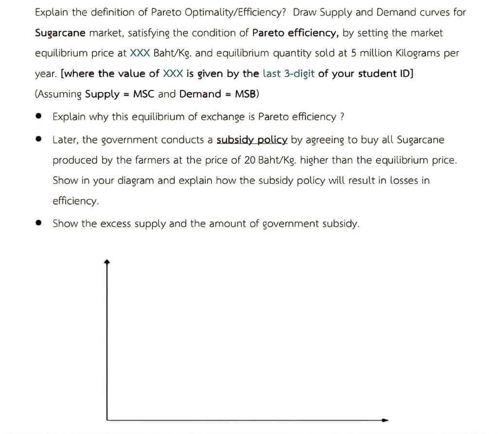 Explain the definition of Pareto Optimality/Efficiency? Draw Supply and Demand curves for
Sugarcane market, satisfying the condition of Pareto efficiency, by setting the market
equilibrium price at XXX Baht/Kg. and equilibrium quantity sold at 5 million Kilograms per
year. [where the value of XXX is given by the last 3-digit of your student ID]
(Assuming Supply = MSC and Demand = MSB)
● Explain why this equilibrium of exchange is Pareto efficiency?
● Later, the government conducts a subsidy policy by agreeing to buy all Sugarcane
produced by the farmers at the price of 20 Baht/Kg. higher than the equilibrium price.
Show in your diagram and explain how the subsidy policy will result in losses
efficiency.
Show the excess supply and the amount of government subsidy.
●