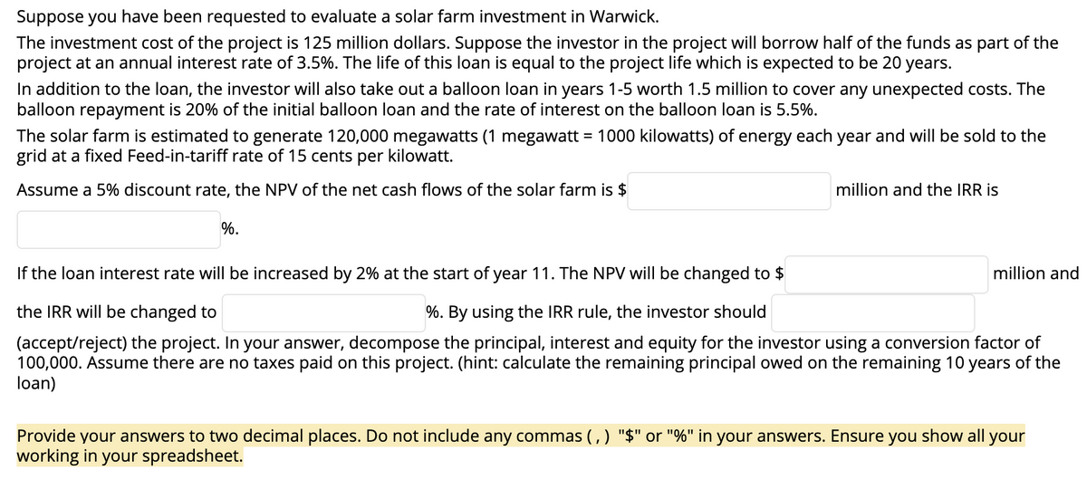 Suppose you have been requested to evaluate a solar farm investment in Warwick.
The investment cost of the project is 125 million dollars. Suppose the investor in the project will borrow half of the funds as part of the
project at an annual interest rate of 3.5%. The life of this loan is equal to the project life which is expected to be 20 years.
In addition to the loan, the investor will also take out a balloon loan in years 1-5 worth 1.5 million to cover any unexpected costs. The
balloon repayment is 20% of the initial balloon loan and the rate of interest on the balloon loan is 5.5%.
The solar farm is estimated to generate 120,000 megawatts (1 megawatt = 1000 kilowatts) of energy each year and will be sold to the
grid at a fixed Feed-in-tariff rate of 15 cents per kilowatt.
Assume a 5% discount rate, the NPV of the net cash flows of the solar farm is $
%.
million and the IRR is
If the loan interest rate will be increased by 2% at the start of year 11. The NPV will be changed to $
%. By using the IRR rule, the investor should
the IRR will be changed to
(accept/reject) the project. In your answer, decompose the principal, interest and equity for the investor using a conversion factor of
100,000. Assume there are no taxes paid on this project. (hint: calculate the remaining principal owed on the remaining 10 years of the
loan)
million and
Provide your answers to two decimal places. Do not include any commas (,) "$" or "%" in your answers. Ensure you show all your
working in your spreadsheet.