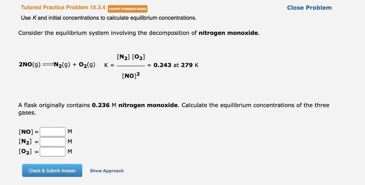 Tutored Practice Problem 15.3.4 COUNTS TOWARDS GRADE
Use K and initial concentrations to calculate equilibrium concentrations.
Consider the equilibrium system involving the decomposition of nitrogen monoxide.
2NO(g) N₂(g) + O₂(g) K =
[NO] =
[N₂] =
[0₂]
=
M
M
M
[N₂] [0₂]
A flask originally contains 0.236 M nitrogen monoxide. Calculate the equilibrium concentrations of the three
gases.
Check & Submit Answer
[NO]²
= 0.243 at 279 K
Show Approach
Close Problem