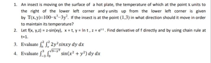 An insect is moving on the surface of a hot plate, the temperature of which at the point x units to
the right of the lower left corner and y units up from the lower left corner is given
by T(x,y)=100–x²-3y. If the insect is at the point (1,3) in what direction should it move in order
to maintain its temperature?
