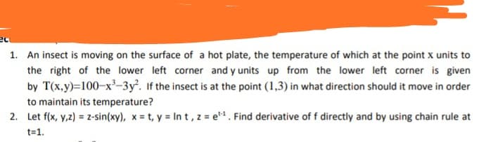 An insect is moving on the surface of a hot plate, the temperature of which at the point x units to
the right of the lower left corner and y units up from the lower left corner is given
by T(x,y)=100-x-3y. If the insect is at the point (1,3) in what direction should it move in order
to maintain its temperature?
