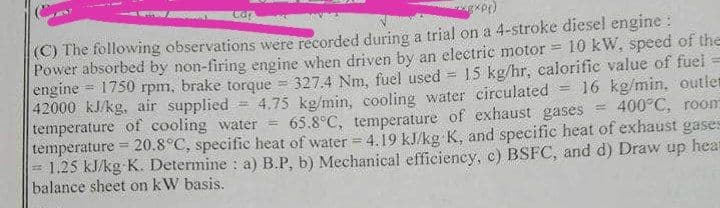 (C) The following observations were recorded during a trial on a 4-stroke diesel engine :
Power absorbed by non-firing engine when driven by an electric motor
engine = 1750 rpm, brake torque = 327.4 Nm, fuel used
42000 kJ/kg, air supplied
temperature of cooling water =
temperature = 20.8°C, specific heat of water =4.19 kJ/kg K, and specific heat of exhaust gases
1.25 kJ/kg K. Determine : a) B.P, b) Mechanical efficiency, c) BSFC, and d) Draw up hear
balance sheet on kW basis.
10 kW, speed of the
15 kg/hr, calorific value of fuel
16 kg/min, outlen
400°C, room
if
4.75 kg/min, cooling water circulated
65.8°C, temperature of exhaust gases
