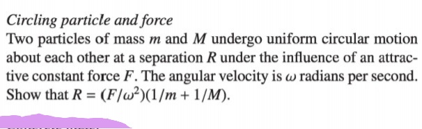 Circling particle and force
Two particles of mass m and M undergo uniform circular motion
about each other at a separation R under the influence of an attrac-
tive constant force F. The angular velocity is w radians per second.
Show that R = (F/w²)(1/m + 1/M).
