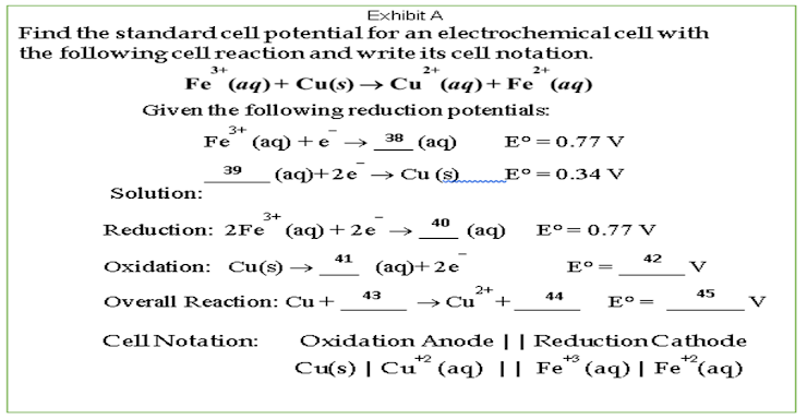 Exhibit A
Find the standard cell potential for an electrochemicalcell with
the following cell reaction and write its cell notation.
3+
2+
2+
Fe (aq)+ Cu(s) → Cu (aq)+Fe (aq)
Given the following reduction potentials:
3+
Fe (aq) +е >
38
(aq)
E°= 0.77 Vv
39
(aq)+2e → Cu (s).
E°=0.34 V
Solution:
3+
40
Reduction: 2Fe (aq)+2e →
(аф)
E°=0.77 V
41
42
Oxidation: Cu(s) →
(aq)+2e
E° =
V
43
2+
45
44
Overall Reaction: Cu+
> Cu
E°:
+
%3|
Oxidation Anode || ReductionCathode
Cu(s) | Cu² (aq) || Fe° (aq) | Fe"(aq)
CellNotation:
+2
+3
+2

