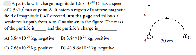 A particle with charge magnitude 1.6 x 10-19 C has a speed
of 2.5×105 m/s at point A. It enters a region of uniform magnetic
field of magnitude 0.4T directed into the page and follows a
semicircular path from A to C as shown in the figure. The mass
of the particle is and the particle's charge is_
B) 3.84x10-26 kg, positive
D) A) 9.6×10-26 kg, negative
A) 3.84×10-26 kg, negative
C) 7.68x10-26 kg, positive
V
30 cm