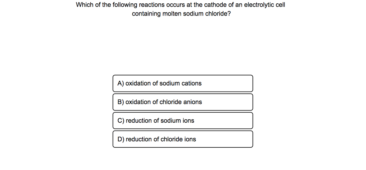 Which of the following reactions occurs at the cathode of an electrolytic cell
containing molten sodium chloride?
A) oxidation of sodium cations
B) oxidation of chloride anions
C) reduction of sodium ions
D) reduction of chloride ions
