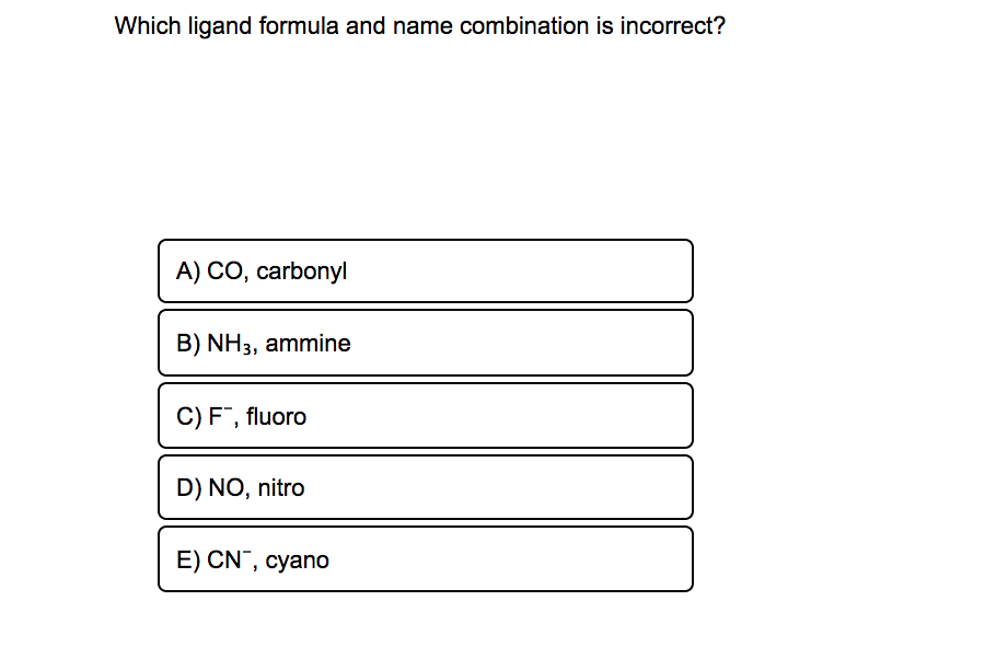 Which ligand formula and name combination is incorrect?
A) CO, carbonyl
B) NH3, ammine
C) F, fluoro
D) NO, nitro
E) CN¯, cyano
