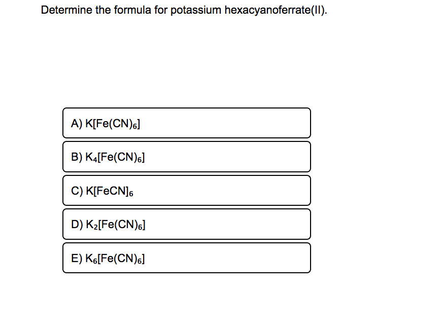 Determine the formula for potassium hexacyanoferrate(II).
A) K[Fe(CN)6]
B) KĄ[Fe(CN)s]
C) K[FECN]6
D) K2[Fe(CN)s]
E) K[Fe(CN)6]
